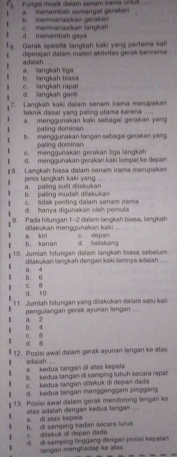 Fungsi musik dalam senam irama unluk
a. menambah semangat gerakan
b. memvariasikan gerakan
c. memvariasikan langkah
d. menambah gaya
6. Gerak spesifik langkah kaki yang pertama kali
dipelajari dalam materi aktivitas gerak berirama
adalah ....
a. langkah tiga
b. langkah biasa
c. langkah rapat
d. langkah ganti
7. Langkah kaki dalam senam irama merupakan
teknik dasar yang paling utama karena .....
a. menggunakan kaki sebagai gerakan yang
paling dominan
b. menggunakan tangan sebagai gerakan yang
paling dominan
c. menggunakan gerakan tiga langkah
d. menggunakan gerakan kaki lompat ke depan
] 8. Langkah biasa dalam senam irama merupakan
jenis langkah kaki yang ....
a. paling sulit dilakukan
b. paling mudah dilakukan
c. tidak penting dalam senam irama
d. hanya digunakan oleh pemula
9. Pada hitungan 1-2 dalam langkah biasa, langkah
dilakukan menggunakan kaki ....
a. kiri c. depan
b. kanan d. belakang
10. Jumlah hitungan dalam langkah biasa sebelum
dilakukan langkah dengan kaki lainnya adalah ....
a. 4
b. 6
c. 8
d. 10
11. Jumlah hitungan yang dilakukan dalam satu kali
pengulangan gerak ayunan lengan ....
a. 2
b. 4
c. 6
d. 8
12. Posisi awal dalam gerak ayunan lengan ke atas
adalah ....
a. kedua tangan di atas kepala
b. kedua tangan di samping tubuh secara rapat
c. kedua tangan ditekuk di depan dada
d. kedua tangan menggenggam pinggang
13. Posisi awal dalam gerak mendorong lengan ke
atas adalah dengan kedua tangan ....
a. di atas kepala
b. di samping badan secara lurus
c. ditekuk di depan dada
d. di samping tinggang dengan posisi kepalan
tangan menghadap ke atas