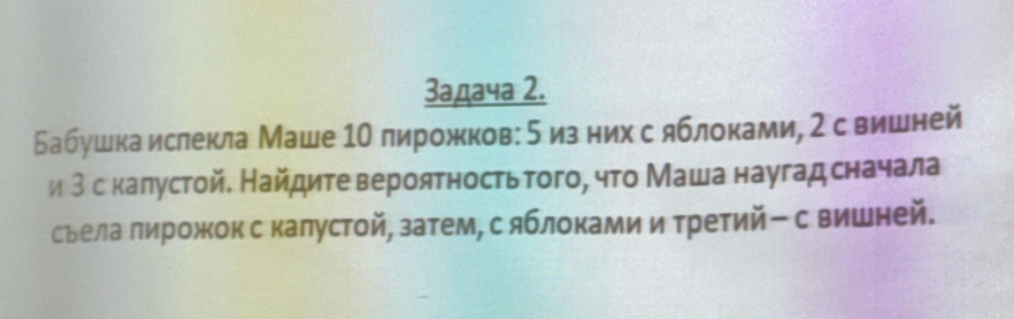 3адача 2. 
Бабушка ислекла Маше 10 лирожков: 5изних с яблоками, 2 свишней 
и 3 с калустой. Найдитевероятностьтого, что Маша наугад сначала 
сьела лирожкок с калустой, затем, сяблоками итретийー с вишней.