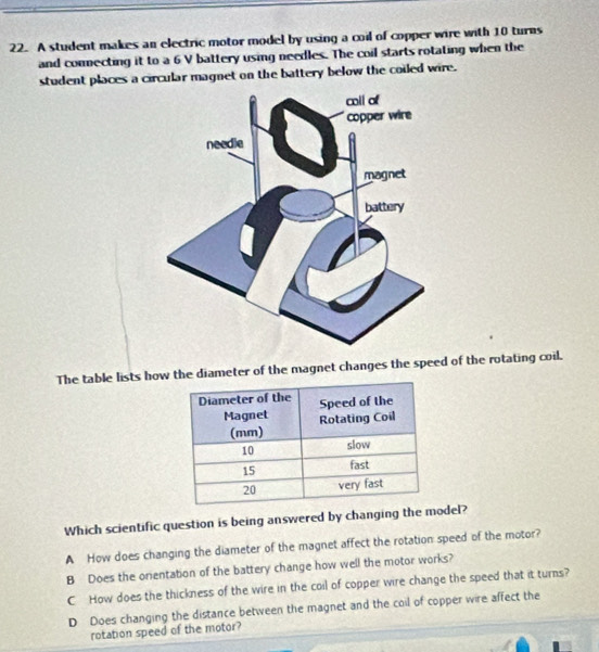 A student makes an electric motor model by using a coil of copper wire with 10 turns
and connecting it to a 6 V battery using needles. The coil starts rotating when the
student places a circular magnet on the battery below the coiled wire.
The table lists how the diameter of the magnet changes the speed of the rotating coil.
Which scientific question is being answered by changing the model?
A How does changing the diameter of the magnet affect the rotation speed of the motor?
B Does the onentation of the battery change how well the motor works?
C How does the thickness of the wire in the coil of copper wire change the speed that it turns?
D Does changing the distance between the magnet and the coil of copper wire affect the
rotation speed of the motor?