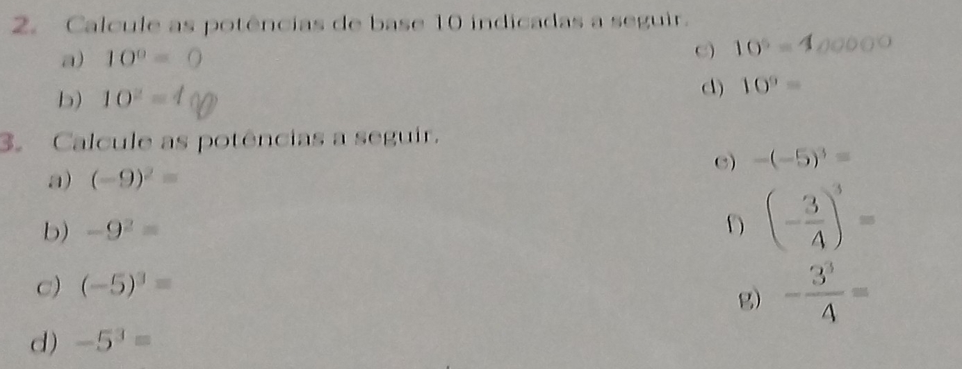 Calcule as potências de base 10 indicadas a seguir. 
a) 10^0=0 C) 10^5=4
b) 10^2= d) 10^9=
3. Calcule as potências a seguir. 
C) -(-5)^3=
a) (-9)^2=
b) -9^2=
(- 3/4 )^3=
c) (-5)^3=
g) - 3^3/4 =
d) -5^3=