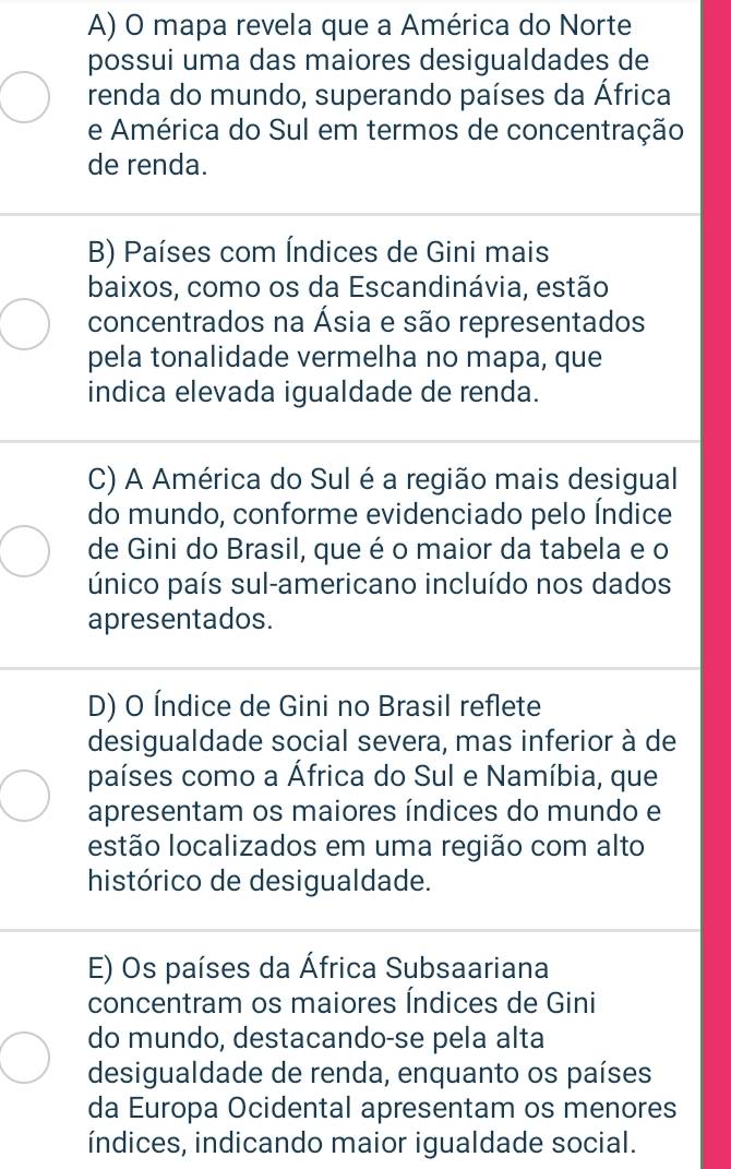 A) O mapa revela que a América do Norte
possui uma das maiores desigualdades de
renda do mundo, superando países da África
e América do Sul em termos de concentração
de renda.
B) Países com Índices de Gini mais
baixos, como os da Escandinávia, estão
concentrados na Ásia e são representados
pela tonalidade vermelha no mapa, que
indica elevada igualdade de renda.
C) A América do Sul é a região mais desigual
do mundo, conforme evidenciado pelo Índice
de Gini do Brasil, que é o maior da tabela e o
único país sul-americano incluído nos dados
apresentados.
D) O Índice de Gini no Brasil reflete
desigualdade social severa, mas inferior à de
países como a África do Sul e Namíbia, que
apresentam os maiores índices do mundo e
estão localizados em uma região com alto
histórico de desigualdade.
E) Os países da África Subsaariana
concentram os maiores Índices de Gini
do mundo, destacando-se pela alta
desigualdade de renda, enquanto os países
da Europa Ocidental apresentam os menores
índices, indicando maior igualdade social.