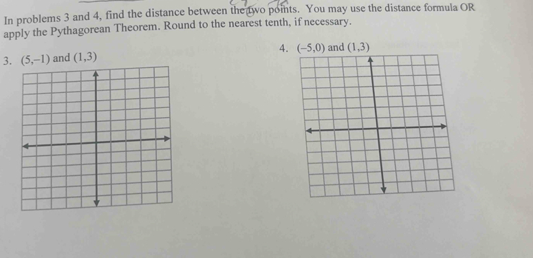 In problems 3 and 4, find the distance between the two points. You may use the distance formula OR 
apply the Pythagorean Theorem. Round to the nearest tenth, if necessary. 
3. (5,-1) and (1,3) 4. (-5,0) and (1,3)