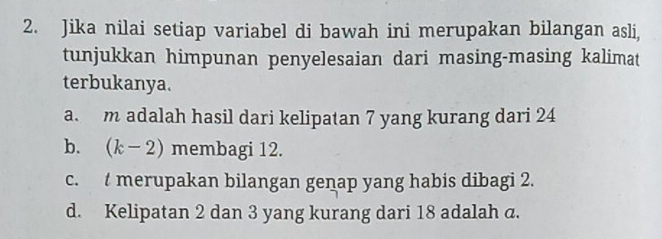 Jika nilai setiap variabel di bawah ini merupakan bilangan asli, 
tunjukkan himpunan penyelesaian dari masing-masing kalimat 
terbukanya. 
a. m adalah hasil dari kelipatan 7 yang kurang dari 24
b. (k-2) membagi 12. 
c. t merupakan bilangan genap yang habis dibagi 2. 
d. Kelipatan 2 dan 3 yang kurang dari 18 adalah a.