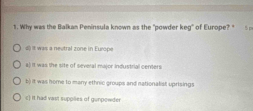 Why was the Balkan Peninsula known as the "powder keg' of Europe? * 5 p
d) It was a neutral zone in Europe
a) It was the site of several major industrial centers
b) It was home to many ethnic groups and nationalist uprisings
c) It had vast supplies of gunpowder