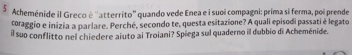 Acheménide il Greco è “atterrito” quando vede Enea e i suoi compagni: prima si ferma, poi prende 
coraggio e inizia a parlare. Perché, secondo te, questa esitazione? A quali episodi passati è legato 
il suo conflitto nel chiedere aiuto ai Troiani? Spiega sul quaderno il dubbio di Acheménide.