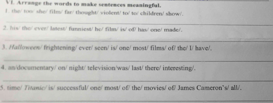 VL Arrange the words to make sentences meaningful. 
1 the/ too/ she/ film/ far/ thought/ violent/ to/ to/ children/ show/. 
_ 
2. his/ the/ ever/ latest/ funniest/ he/ film/ is/ of/ has/ one/ made/. 
_ 
3. Halloween/ frightening/ ever/ seen/ is/ one/ most/ films/ of/ the/ I/ have/. 
_ 
4. an/documentary/ on/ night/ television/was/ last/ there/ interesting/. 
_ 
5. time/ Titanic/ is/ successful/ one/ most/ of/ the/ movies/ of/ James Cameron’s/ all/. 
_