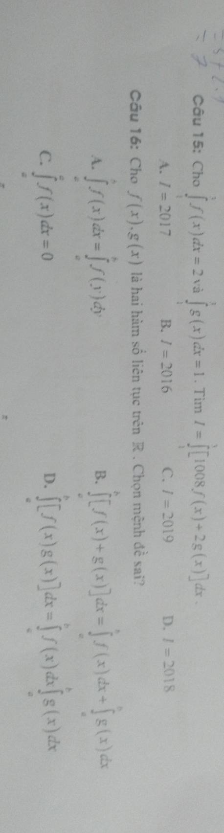 Cho ∈tlimits _1^3f(x)dx=2 và ∈tlimits _0^tg(x)dx=1. Tìm I=∈tlimits _0^3[1008f(x)+2g(x)] dx.
A. I=2017 B. I=2016 C. l=2019 D. I=2018
Câu 16: Cho f(x),g(x) là hai hàm số liên tục trên R . Chọn mệnh đề sai?
A. ∈tlimits _a^bf(x)dx=∈tlimits _a^bf(y)dy
B. ∈tlimits _a^b[f(x)+g(x)]dx=∈tlimits _a^bf(x)dx+∈tlimits _a^bg(x)dx
C. ∈tlimits _a^af(x)dx=0
D. ∈tlimits _a^b[f(x)g(x)]dx=∈tlimits _a^bf(x)dx∈tlimits _a^bg(x)dx