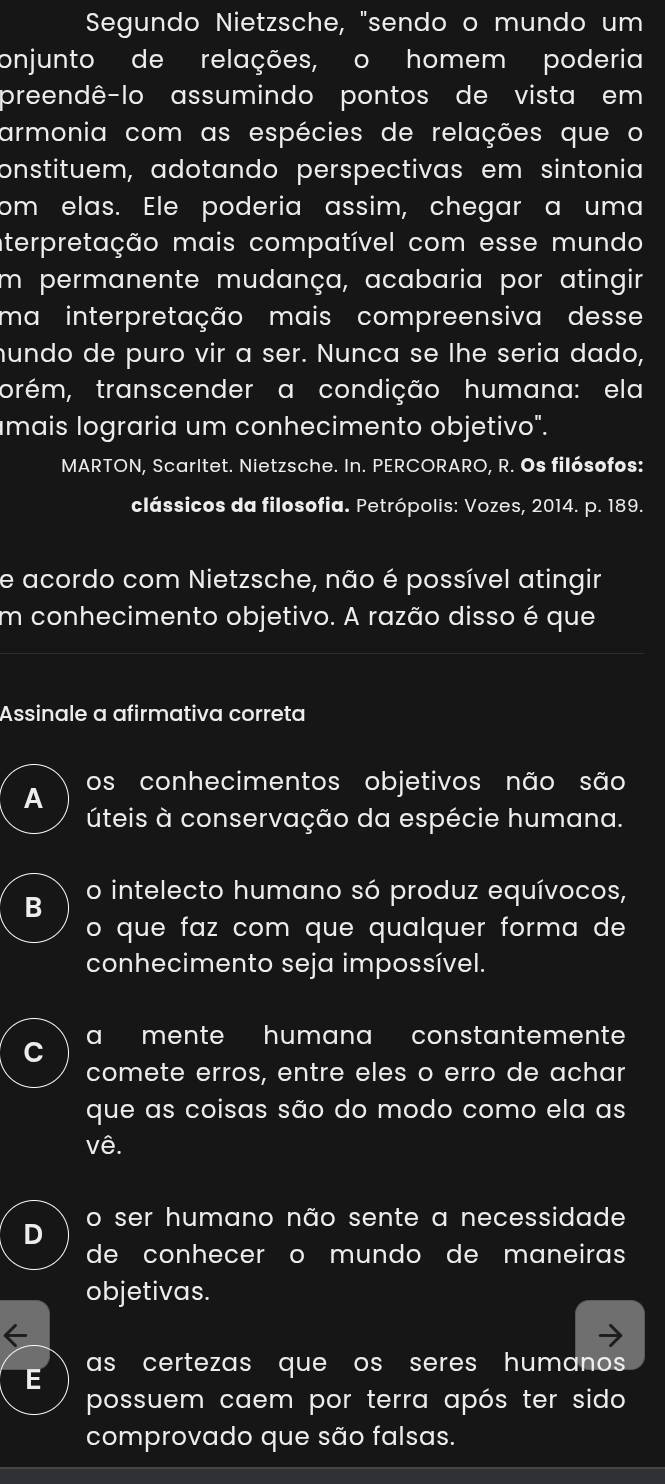 Segundo Nietzsche, "sendo o mundo um
onjunto de relações, o homem poderia
preendê-lo assumindo pontos de vista em
armonia com as espécies de relações que o
onstituem, adotando perspectivas em sintonia
om elas. Ele poderia assim, chegar a uma
aterpretação mais compatível com esse mundo
im permanente mudança, acabaria por atingir
ma interpretação mais compreensiva desse
hundo de puro vir a ser. Nunca se lhe seria dado,
torém, transcender a condição humana: ela
mais lograria um conhecimento objetivo".
MARTON, Scarltet. Nietzsche. In. PERCORARO, R. Os filósofos:
clássicos da filosofia. Petrópolis: Vozes, 2014. p. 189.
e acordo com Nietzsche, não é possível atingir
m conhecimento objetivo. A razão disso é que
Assinale a afirmativa correta
A os conhecimentos objetivos não são
úteis à conservação da espécie humana.
B o intelecto humano só produz equívocos,
o que faz com que qualquer forma de
conhecimento seja impossível.
a mente humana constantemente
C
comete erros, entre eles o erro de achar
que as coisas são do modo como ela as
vê.
o ser humano não sente a necessidade
de conhecer o mundo de maneira
objetivas.
E as certezas que os seres humano 
possuem caem por terra após ter sido
comprovado que são falsas.