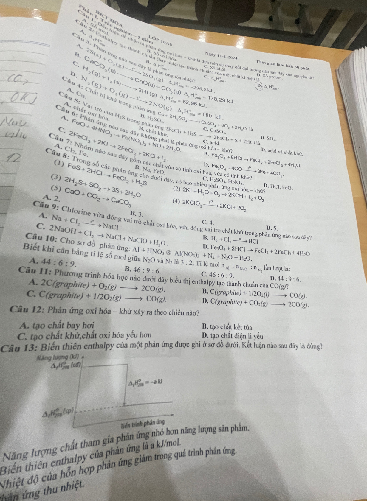 Phần 1 Tra
BKT Hóa
A Số mol
A.
Câ △ ,H^((circ)°
L( SP 10A6
A.
2u 2: Enthalpy tạo thành chuẩn (hay nhiệt tạo thành ch
B.
Ngày 11-1-2024 Thời gian làm bài: 30 phút.
C.
C. Số khổi.
D. 2S(s)+O_2)(g)to 2SO_2(g)xrightarrow r2SO_2(g)△ _1H_(298)°=-296,8kJ. △ _1H_(299)°
B. ột chất kí hiệu là
Câu
A. H_2(g)+I_2(s)to 2HI(g)△ _rH_(298)°=52, CaCO_3(s)to CaO(s)+CO_2(g)△ _1H_(208)°=178,29kJ. C. △ _gH_(298)°. D. Số proton.
A. N_2(g)+O_2(g)to 2NO(g)△ _1H_(298)°=180kJ.
D △ _1H_(298)°.
Cu
Câu 6:PI
A. chất oxi hóa,
Câu 5:Vai trò của H₂S trong phản ứng
B.H_2SO_4. Cu+2H_2SO_4to CuSO_4+SO_2+2H_2OIa
C. 2FeCl_3+2KIto 2FeCl_2+2KCl+I_2. FeO+4HNO_3to Fe(NO_3)_3+NO+2H_2O. B. chất khử. 2FeCl_3+H_2S C.CuSO_4.
C. acid. 2FeCl_2+S+2HClla D. SO_2.
A. Cl_2,Fe.
ân ứng oxi hóa -khir D. acid và chất khử.
Câu 7:NI m nào sau đây gồm các 
B.
(1) D. Fe_3O_4+8HClto FeCl_2+2FeCl_3+4H_2O.
Câu 8: Trong số các phản ứng cho dưới đây, có bao nhiêu phản ứng c 2KI+H_2O+O_3to 2KOH+I_2+O_2 hdelta a-khir?
từa có tính oxi ho Fe_3O_4+4COxrightarrow 1°3Fe+4CO_2 hủ
(3) FeS+2HClto FeCl_2+H_2S B. Na, FeO.
C. H_2SO_4,HNO_3. D
(5) 2H_2S+SO_2to 3S+2H_2O (2).HCl,FeO.
A. 2. CaO+CO_2to CaCO_3 (4) 2KClO_3xrightarrow 1°2KCl+3O_2
A. Na+Cl_2to NaCl
B. 3.
Câu 9: Chlorine vừa đóng vai trò chất oxi hóa, vừa đóng vai trò chất khử trong phản ứng nào sau đây'
C. 4.
C. 2NaOH+Cl_2to NaCl+NaClO+H_2O. D. 5.
B. H_2+Cl_2to HCl
Câu 10: Cho sơ đồ phản ứng: Al+HNO_3 ® Al(NO_3)_3+N_2+N_2O+H_2O.
D. Fe_3O_4+8HClto FeCl_2+2FeCl_3+4H_2O
Biết khi cân bằng tỉ lệ số mol giữa N_2O và N_21 a 3:2. Ti lệ mol n_Al:n_N_2O:n_N_2 lần lượt là:
A. 44:6:9.
B. 46:9:6.
C. 46:6:9. D. 44:9:6.
Câu 11: Phương trình hóa học nào dưới đây biểu thị enthalpy tạo thành chuẩn của CO(g)?
A. 2C(graphite) +O_2(g)to 2CO(g).
C. C(graphite)+1/2O_2(g)to CO(g).
B. C(graphite)+1/2O_2(l) to CO(g).
D. C(graphite) +CO_2(g) to 2CO(g).
Câu 12: Phản ứng oxi hóa - khử xảy ra theo chiều nào?
A. tạo chất bay hơi B. tạo chất kết tủa
C. tạo chất khử,chất oxi hóa yếu hơn D. tạo chất điện liyhat eu
Câu 13: Biến thiên enthalpy của một phản ứng được ghi ở sơ đồ dưới. Kết luận nào sau đây là đúng?
Năng lượng (kJ)
Năng lượng chất tham gia phản ứng nhỏ hơn năng lượng sản phẩm.
Biến thiên enthalpy của phản ứng là a kJ/mol.
Nhiệt độ của hỗn hợp phản ứng giảm trong quá trình phản ứng.
than ứng thu nhiệt.