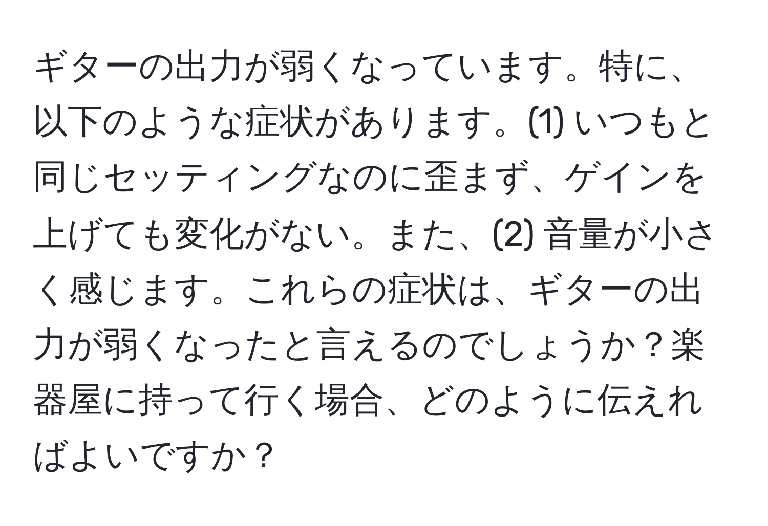 ギターの出力が弱くなっています。特に、以下のような症状があります。(1) いつもと同じセッティングなのに歪まず、ゲインを上げても変化がない。また、(2) 音量が小さく感じます。これらの症状は、ギターの出力が弱くなったと言えるのでしょうか？楽器屋に持って行く場合、どのように伝えればよいですか？