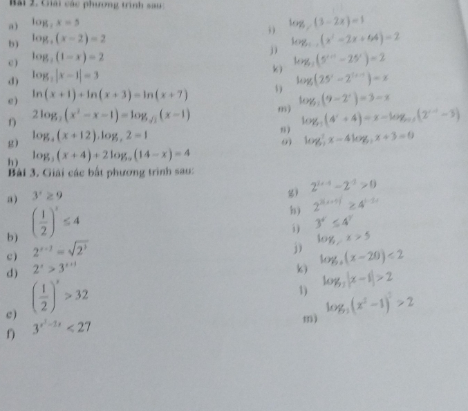 Bài 2, Chải các phương trình sau:
a ) log _2x=5
log _y(3-2x)=1
b ) log _4(x-2)=2
j log _1(x^2-2x+64)=2
c) log _2(1-x)=2 log _3(5^(x+1)-25^x)=2
d) log _2|x-1|=3
k)
e ) ln (x+1)+ln (x+3)=ln (x+7) log (25^x-2^(1+x))=x
log _3(9-2^x)=3-x
2log _2(x^2-x-1)=log _sqrt(2)(x-1)
m) log _3(4^x+4)=x-log _0.5(2^(x-5)-3)
n )
g) log _4(x+12),log _42=1 log _2^(7x-4log _2)x+3=0
9
h) log _5(x+4)+2log _9(14-x)=4
Bài 3. Giải các bắt phương trình sau:
a) 3^x≥ 9
) 2^(1+-1)-2^(-1)>0
b) ( 1/2 )^3≤ 4
b) 2^(2(x+5))≥ 4^(1-2x)
3^(4^x)≤ 4^y
c) 2^(x-1)=sqrt(2^3)
j) log _xx>5
d) 2^x>3^(x+1) () log _3(x-20)<2</tex>
c ) ( 1/2 )^x>32
1) log _3|x-1|>2
m) log _3(x^2-1)^2>2
f) 3^(x^2)-2x<27</tex>