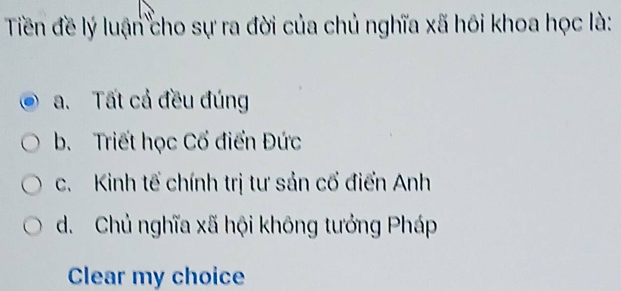 Tiền đề lý luận cho sự ra đời của chủ nghĩa xã hôi khoa học là:
a. Tất cả đều đúng
b. Triết học Cổ điển Đức
c. Kinh tế chính trị tư sản cổ điển Anh
d. Chủ nghĩa xã hội không tướng Pháp
Clear my choice