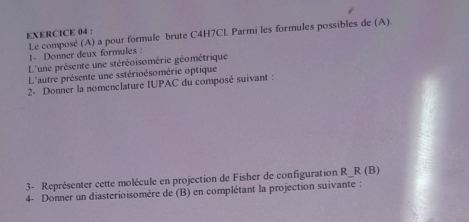 Le composé (A) a pour formule brute C4H7CL. Parmi les formules possibles de (A). 
1- Donner deux formules : 
L'une présente une stéréoisomérie géométrique 
L'autre présente une sstérioésomérie optique 
2- Donner la nomenclature IUPAC du composé suivant : 
3- Représenter cette molécule en projection de Fisher de configuration R_R (B) 
4- Donner un diasterioisomère de (B) en complétant la projection suivante :