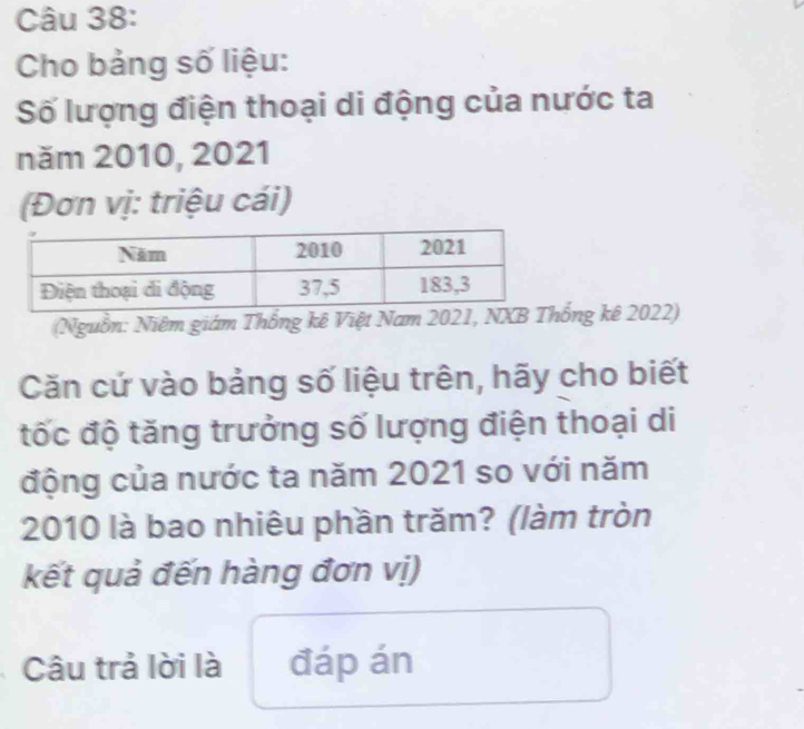 Cho bảng số liệu: 
Số lượng điện thoại di động của nước ta 
năm 2010, 2021 
(Đơn vị: triệu cái) 
(Nguồn: Niêm giám Thống kê Việt Nam 2021, NXBng kê 2022) 
Căn cứ vào bảng số liệu trên, hãy cho biết 
tốc độ tăng trưởng số lượng điện thoại di 
động của nước ta năm 2021 so với năm 
2010 là bao nhiêu phần trăm? (làm tròn 
kết quả đến hàng đơn vị) 
Câu trả lời là đáp án