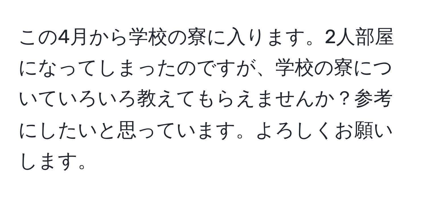 この4月から学校の寮に入ります。2人部屋になってしまったのですが、学校の寮についていろいろ教えてもらえませんか？参考にしたいと思っています。よろしくお願いします。