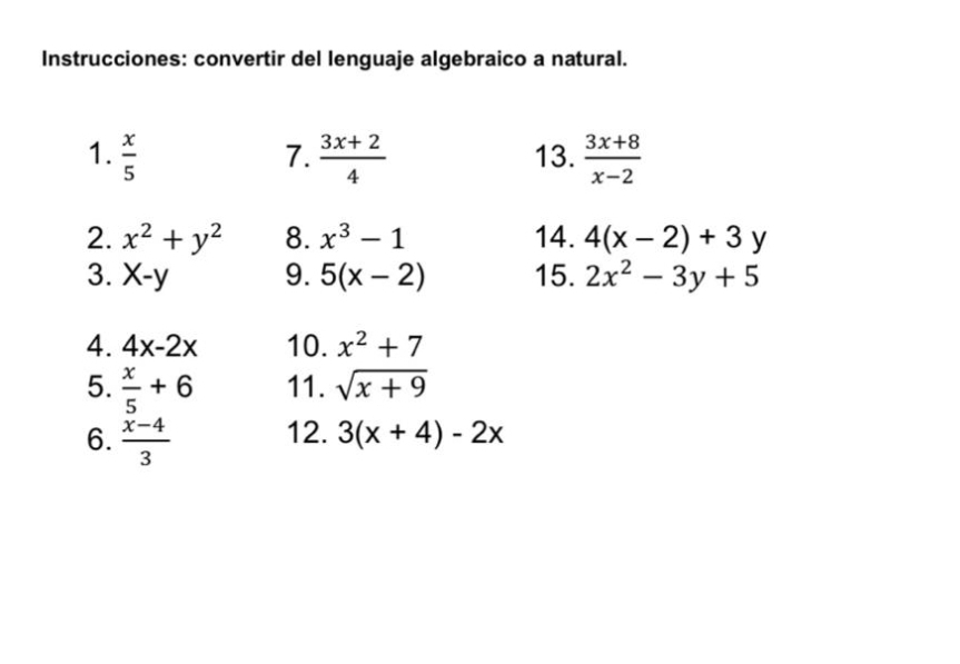 Instrucciones: convertir del lenguaje algebraico a natural. 
1.  x/5  7.  (3x+2)/4  13.  (3x+8)/x-2 
2. x^2+y^2 8. x^3-1 14. 4(x-2)+3y
3. X-y 9. 5(x-2) 15. 2x^2-3y+5
4. 4x-2x 10. x^2+7
5.  x/5 +6 11. sqrt(x+9)
6.  (x-4)/3  12. 3(x+4)-2x