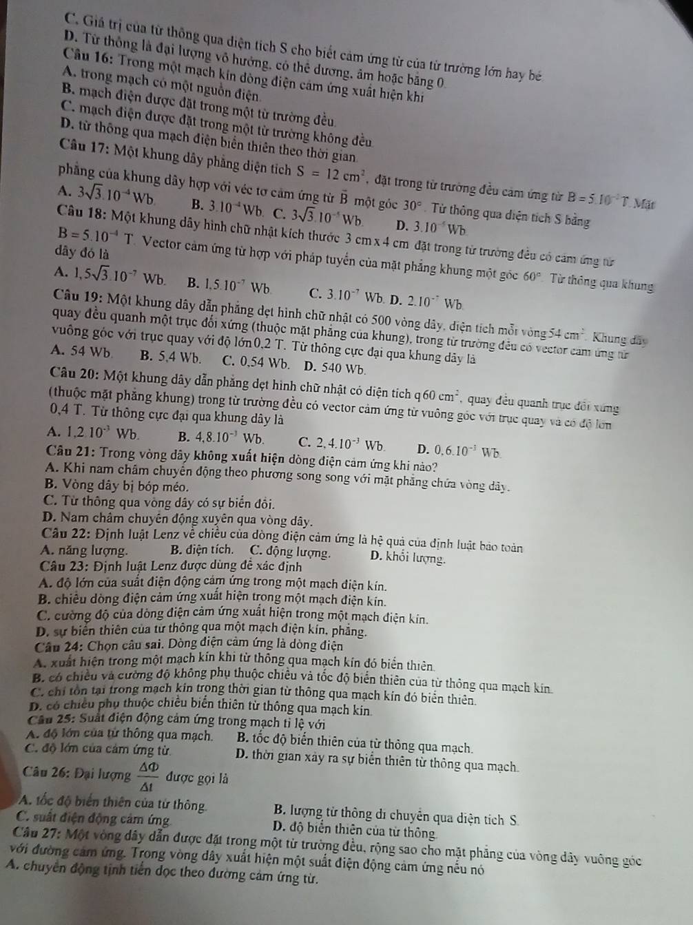 C. Giả trị của từ thông qua diện tích S cho biết cảm ứng từ của từ trường lớn hay bé
D. Từ thông là đại lượng vô hướng, có thể dương, âm hoặc băng 0
Câu 16: Trong một mạch kin đòng điện cảm ứng xuất hiện khi
A. trong mạch có một nguồn điện.
B. mạch điện được đặt trong một từ trường đều
C. mạch điện được đặt trong một từ trường không đều
D. từ thông qua mạch điện biển thiên theo thời gian
Câu 17: Một khung dây phẳng diện tích S=12cm^2 , đặt trong từ trường đều cảm ứng từ B=5.10^(-2)T. Mặt
phẳng của khung dây hợp với véc tơ cảm ứng từ vector B một góc
A. 3sqrt(3).10^(-4)Wb. B. 3.10^(-4)Wb C. 3sqrt(3).10^(-5)Wb. 30° Từ thông qua diện tích S bằng
D. 3.10^(-5)Wb
Câu 18: Một khung dây hình chữ nhật kích thước 3 cm x 4 cm đặt trong từ trường đều có cảm ứng từ
dây đó là
B=5.10^(-4)T Vector cảm ứng từ hợp với pháp tuyển của mặt phẳng khung một góc 60° Từ thông qua khung
A. 1,5sqrt(3)· 10^(-7)Wb. B. 1.5.10^(-7)Wb C. 3.10^(-7) Wb. D. 2.10^(-7)Wb
Câu 19: Một khung dây dẫn phẳng dẹt hình chữ nhật có 500 vòng dây, điện tích mỗt vòng
quay đều quanh một trục đổi xứng (thuộc mặt phẳng của khung), trong từ trường đều có vector cam ứng từ
54cm^2 Khung đây
vuông góc với trục quay với độ lớn 0.2T. Từ thông cực đại qua khung dãy là
A. 54 Wb B. 5,4 Wb. C. 0,54 Wb. D. 540 Wb.
Câu 20: Một khung dây dẫn phẳng dẹt hình chữ nhật có diện tích qi 60cm^2 , quay đều quanh trục đổi xứng
(thuộc mặt phẳng khung) trong từ trường đều có vector cảm ứng từ vuông góc với trục quay và có độ lớn
0,4 T. Từ thông cực đại qua khung dây là
A. 1,210^(-3)Wb. B. 4,8.10^(-3) Wb. C. 2,4.10^(-3)Wb. D. 0.6.10^(-3)Wb.
Câu 21: Trong vòng dây không xuất hiện dòng điện cảm ứng khi nào?
A. Khi nam châm chuyển động theo phương song song với mặt phẳng chứa vòng dây.
B. Vòng dây bị bóp méo.
C. Từ thông qua vòng dây có sự biển đồi.
D. Nam châm chuyên động xuyên qua vòng dây.
Câu 22: Định luật Lenz về chiều của dòng điện cảm ứng là hệ quả của định luật bảo toàn
A. năng lượng. B. điện tích.  C. động lượng. D. khổi lượng.
Câu 23: Định luật Lenz được dùng đề xác định
A. độ lớn của suất điện động cảm ứng trong một mạch điện kín.
B. chiều dòng điện cảm ứng xuất hiện trong một mạch điện kin.
C. cường độ của dòng điện cảm ứng xuất hiện trong một mạch điện kín.
D. sự biển thiên của tư thông qua một mạch điện kín, phăng.
Câu 24: Chọn câu sai. Dòng điện cảm ứng là dòng điện
A. xuất hiện trong một mạch kín khi từ thông qua mạch kín đó biển thiên.
B. có chiều và cường độ không phụ thuộc chiều và tốc độ biển thiên của từ thông qua mạch kin
C. chỉ tồn tại trong mạch kín trong thời gian từ thông qua mạch kín đó biển thiên
D. có chiều phụ thuộc chiều biến thiên từ thông qua mạch kin
Cầu 25: Suất điện động cảm ứng trong mạch tỉ lệ với
A. độ lớn của tử thông qua mạch. B. tốc độ biến thiên của từ thông qua mạch.
C. độ lớn của cảm ứng từ. D. thời gian xảy ra sự biển thiên từ thông qua mạch.
Câu 26: Đại lượng  △ Phi /△ t  được gọi là
A. ốc độ biển thiên của từ thông B. lượng tử thông di chuyển qua diện tích S.
C. suất điện động cảm ứng D. độ biển thiên của từ thông
Câu 27: Một vòng dây dẫn được đặt trong một từ trường đều, rộng sao cho mặt phẳng của vòng dây vuông góc
với đường cảm ứng. Trong vòng dây xuất hiện một suất điện động cảm ứng nếu nó
A. chuyển động tịnh tiến dọc theo đường cảm ứng từ.