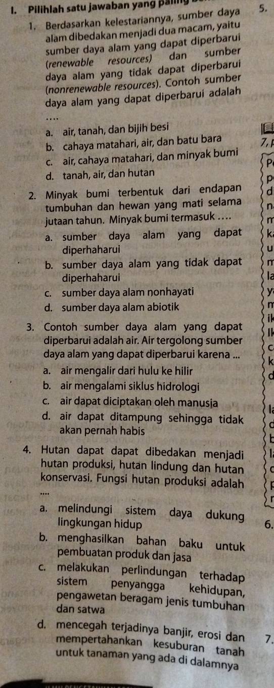 Pilihlah satu jawaban yang paling
1. Berdasarkan kelestariannya, sumber daya 5.
alam dibedakan menjadi dua macam, yaitu
sumber daya alam yang dapat diperbarui
(renewable resources) dan sumber
daya alam yang tidak dapat diperbarui
(nonrenewable resources). Contoh sumber
daya alam yang dapat diperbarui adalah
…
a. air, tanah, dan bijih besi
b. cahaya matahari, air, dan batu bara 7,1
c. air, cahaya matahari, dan minyak bumi
P
d. tanah, air, dan hutan
p
2. Minyak bumi terbentuk dari endapan
tumbuhan dan hewan yang mati selama n
jutaan tahun. Minyak bumi termasuk …... n
a. sumber daya alam yang dapat k
diperhaharui
u
b. sumber daya alam yang tidak dapat
diperhaharui
c. sumber daya alam nonhayati y
d. sumber daya alam abiotik
3. Contoh sumber daya alam yang dapat
diperbarui adalah air. Air tergolong sumber
daya alam yang dapat diperbarui karena ...
a. air mengalir dari hulu ke hilir
b. air mengalami siklus hidrologi
c. air dapat diciptakan oleh manusja
d. air dapat ditampung sehingga tidak
akan pernah habis
4. Hutan dapat dapat dibedakan menjadi
hutan produksi, hutan lindung dan hutan
konservasi. Fungsi hutan produksi adalah
...
a. melindungi sistem daya dukung 6.
lingkungan hidup
b. menghasilkan bahan baku untuk
pembuatan produk dan jasa
c. melakukan perlindungan terhadap
sistem penyangga kehidupan,
pengawetan beragam jenis tumbuhan
dan satwa
d. mencegah terjadinya banjir, erosi dan 7.
mempertahankan kesuburan tanah
untuk tanaman yang ada di dalamnya