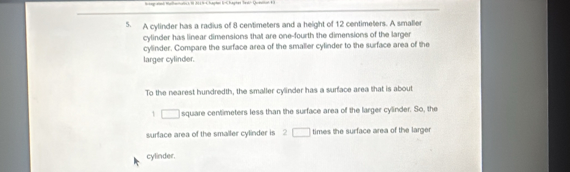 Megrated Mathemalcs III 2019-Chapter I-Chapter Test> Question e 3 
5. A cylinder has a radius of 8 centimeters and a height of 12 centimeters. A smaller 
cylinder has linear dimensions that are one-fourth the dimensions of the larger 
cylinder. Compare the surface area of the smaller cylinder to the surface area of the 
larger cylinder. 
To the nearest hundredth, the smaller cylinder has a surface area that is about
1 □ square centimeters less than the surface area of the larger cylinder. So, the 
surface area of the smaller cylinder is 2 □ times the surface area of the larger 
cylinder.