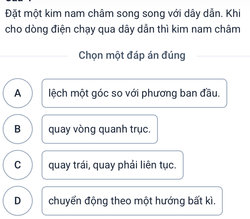 Đặt một kim nam châm song song với dây dẫn. Khi
cho dòng điện chạy qua dây dẫn thì kim nam châm
Chọn một đáp án đúng
A lệch một góc so với phương ban đầu.
B quay vòng quanh trục.
C quay trái, quay phải liên tục.
D chuyển động theo một hướng bất kì.