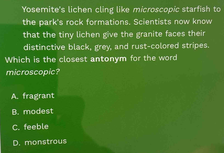 Yosemite's lichen cling like microscopic starfish to
the park's rock formations. Scientists now know
that the tiny lichen give the granite faces their
distinctive black, grey, and rust-colored stripes.
Which is the closest antonym for the word
microscopic?
A. fragrant
B. modest
C. feeble
D. monstrous