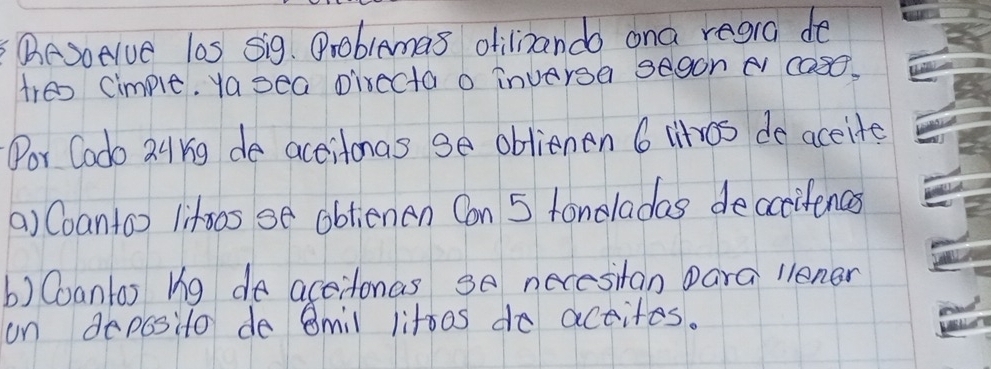 (eSoelve las sig. Problamas otilinando ona regra de 
tres Cimple. yasea pirecta o inversa segon e cas. 
Por Codo 24rg de actitonas ge oblienen 6 litros de accite 
() Coantoo lifos se obtienen Con 5 fonoladas deccifences 
b) Coantas ug de accitonas 3o necesitan Dara llener 
on deposito de 8mil litoos do actites.