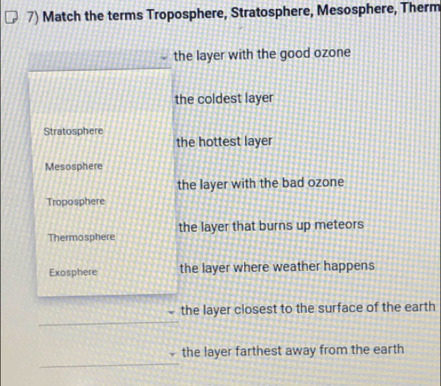 Match the terms Troposphere, Stratosphere, Mesosphere, Therm
the layer with the good ozone
the coldest layer
Stratosphere
the hottest layer
Mesosphere
the layer with the bad ozone
Troposphere
the layer that burns up meteors
Thermosphere
Exosphere the layer where weather happens
the layer closest to the surface of the earth
the layer farthest away from the earth