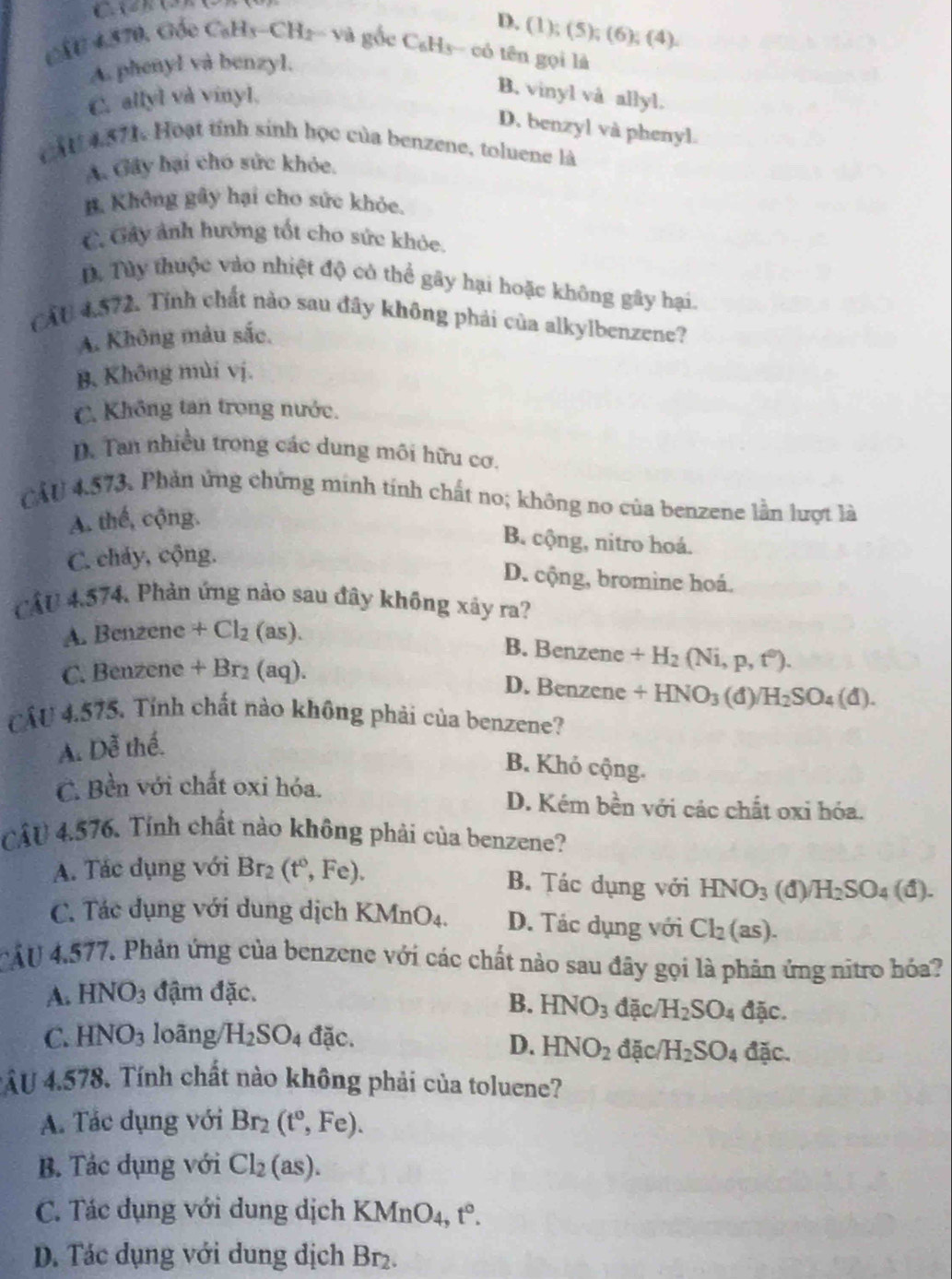 C AGhG)(
D. (1);(5);(6);(4).
△ CE!= 570 Gốc C_6H_3-CH_2= 1 g gốc CaHs- có tên gọi là
A. phenyl và benzyl.
C. allyl và vinyl.
B. vinyl và allyl.
D. benzyl và phenyl.
AU 4.571. Hoạt tính sinh học của benzene, toluene là
A. Gây hại cho sức khỏe.
B. Không gây hại cho sức khỏe.
C. Gây ảnh hưởng tốt cho sức khóc.
D Tùy thuộc vào nhiệt độ có thể gây hại hoặc không gây hại.
CẤU 4.572. Tỉnh chất nào sau đây không phải của alkylbenzene?
A. Không màu sắc.
B. Không mùi vị.
C. Không tan trong nước.
D. Tan nhiều trong các dung môi hữu cơ.
CẤU 4.573. Phản ứng chứng minh tính chất no; không no của benzene lần lượt là
A. thế, cộng.
B. cộng, nitro hoá.
C. cháy, cộng.
D. cộng, bromine hoá.
CÁU 4.574, Phản ứng nảo sau đây không xây ra?
A. Bcm 20 nc +Cl_2 (as).
B. Benzene +H_2(Ni,p,t^0).
C. Benzene + Br₂ (aq).
D. Benzene +HNO_3 (đ) H_2SO_4(d).
CÂU 4.575. Tính chất nào không phải của benzene?
A. Dễ thế.
B. Khỏ cộng.
C. Bền với chất oxi hóa. D. Kém b ền với các chất oxi hóa.
CÂU 4.576. Tính chất nào không phải của benzene?
A. Tác dụng với Br_2(t^0,Fe).
B. Tác dụng với HNO_3 1)/H_2SO_4(d).
C. Tác dụng với dung dịch KMnO4. D. Tác dụng với Cl_2(as).
CÁU 4,577. Phản ứng của benzene với các chất nào sau đây gọi là phản ứng nitro hóa?
A. HNO_3 đậm đặc.
B. HNO_3 đặc H_2SO_4 đặc.
C. HNO_3 loāng H_2SO_4 đặc. đặc H_2SO_4 đặc.
D. HNO_2
*ÂU 4.578. Tính chất nào không phải của toluene?
A. Tác dụng với Br_2(t°,Fe).
B. Tác dụng với Cl_2(as).
C. Tác dụng với dung dịch KMnO_4,t°.
D. Tác dụng với dung dịch Br_2.