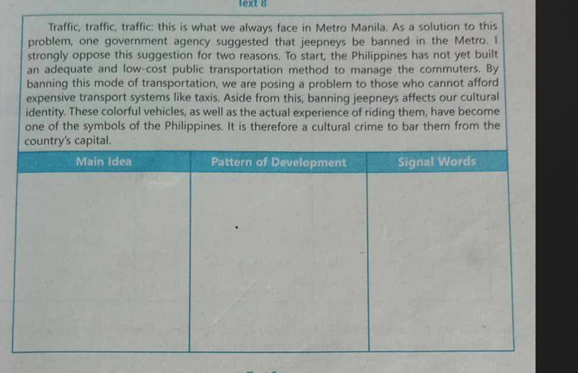 lext 8 
Traffic, traffic, traffic: this is what we always face in Metro Manila. As a solution to this 
problem, one government agency suggested that jeepneys be banned in the Metro. I 
strongly oppose this suggestion for two reasons. To start, the Philippines has not yet built 
an adequate and low-cost public transportation method to manage the commuters. By 
banning this mode of transportation, we are posing a problem to those who cannot afford 
expensive transport systems like taxis. Aside from this, banning jeepneys affects our cultural 
identity. These colorful vehicles, as well as the actual experience of riding them, have become 
one of the symbols of the Philippines. It is therefore a cultural crime to bar them from the