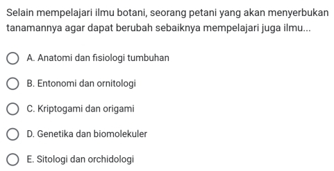 Selain mempelajari ilmu botani, seorang petani yang akan menyerbukan
tanamannya agar dapat berubah sebaiknya mempelajari juga ilmu...
A. Anatomi dan fisiologi tumbuhan
B. Entonomi dan ornitologi
C. Kriptogami dan origami
D. Genetika dan biomolekuler
E. Sitologi dan orchidologi