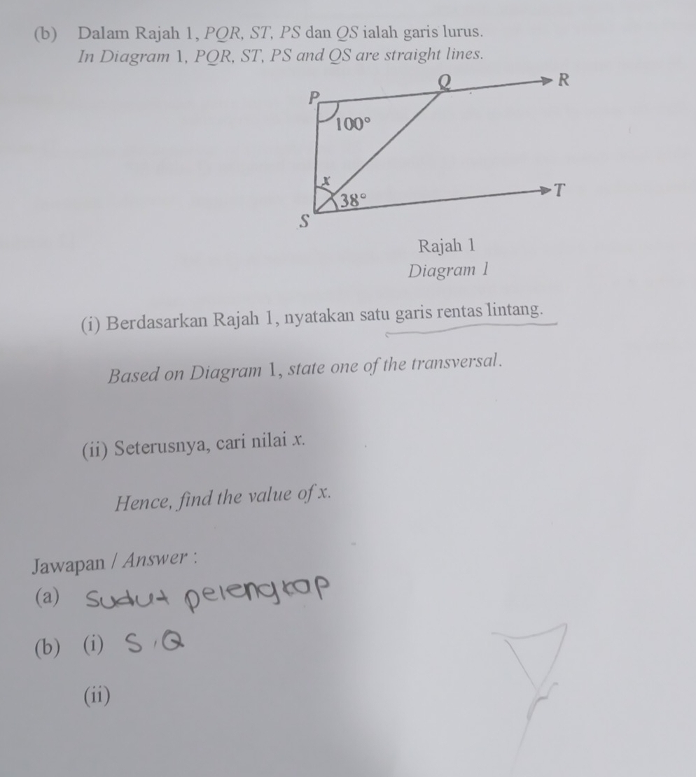 Dalam Rajah 1, PQR, ST, PS dan QS ialah garis lurus.
In Diagram 1, PQR, ST, PS and QS are straight lines.
Rajah 1
Diagram 1
(i) Berdasarkan Rajah 1, nyatakan satu garis rentas lintang.
Based on Diagram 1, state one of the transversal.
(ii) Seterusnya, cari nilai x.
Hence, find the value of x.
Jawapan / Answer :
(a)
      
(b) (i)
(ii)