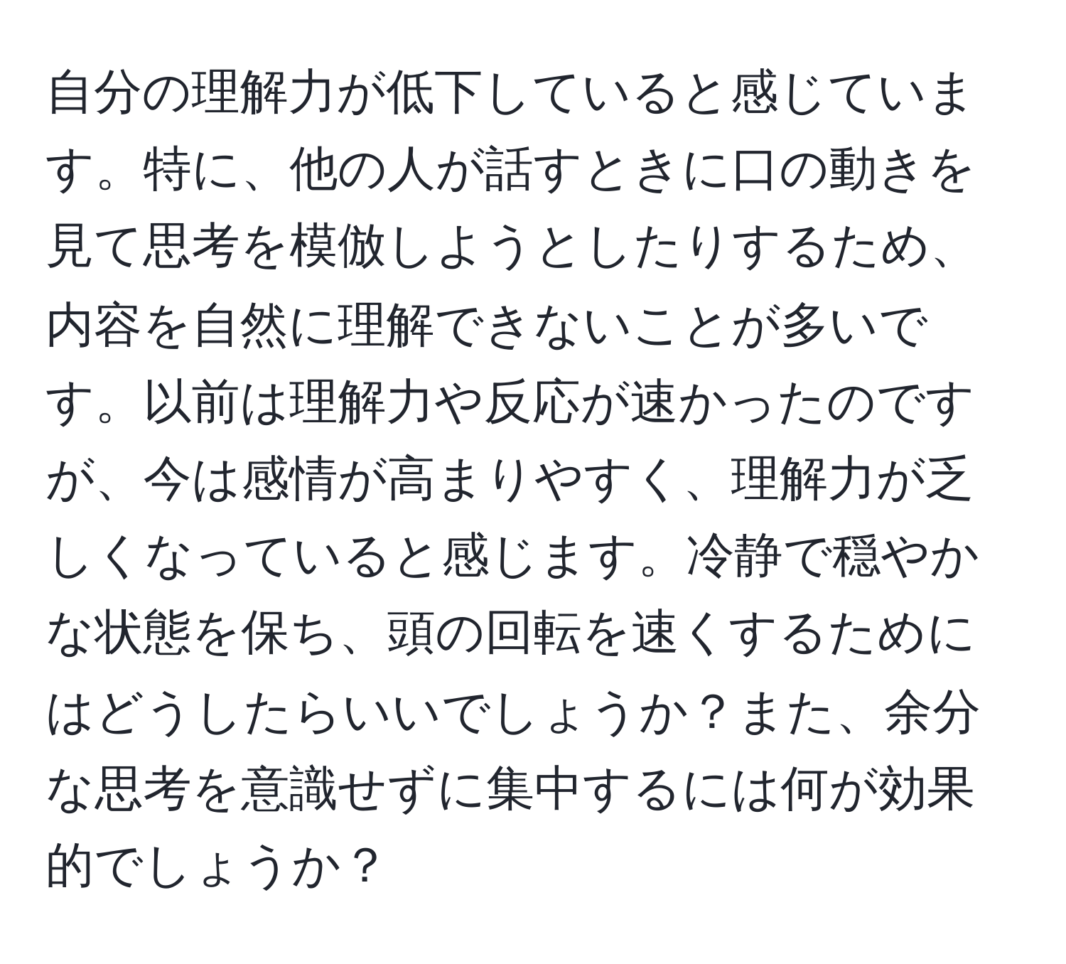 自分の理解力が低下していると感じています。特に、他の人が話すときに口の動きを見て思考を模倣しようとしたりするため、内容を自然に理解できないことが多いです。以前は理解力や反応が速かったのですが、今は感情が高まりやすく、理解力が乏しくなっていると感じます。冷静で穏やかな状態を保ち、頭の回転を速くするためにはどうしたらいいでしょうか？また、余分な思考を意識せずに集中するには何が効果的でしょうか？