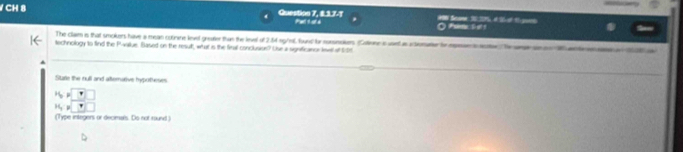 CH 8 Question 7, 8.3.7.7 Phetl 1 otd #9 Sme 1 275 et 1-ot 1-goe 
O ae 
The clam in that smokers have a mean cotinine leved greater than the leel of 2.64 sg/edl, found for consnakers. (otone in usef ie i tromarvr in epese i aute. he are an e Wentranamn a 28w
technology to find the P -allue. Based on the result, what is the firall concluaioe? Use a significance leel at ftrt 
State the rull and alternative hypoteses
N=□^(11)C_3
(Type integers or decimals. Do not round )