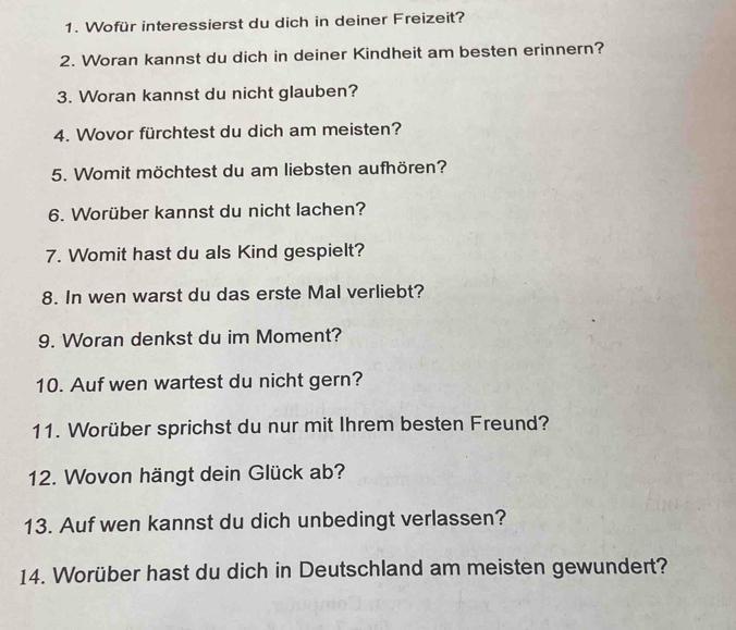 Wofür interessierst du dich in deiner Freizeit? 
2. Woran kannst du dich in deiner Kindheit am besten erinnern? 
3. Woran kannst du nicht glauben? 
4. Wovor fürchtest du dich am meisten? 
5. Womit möchtest du am liebsten aufhören? 
6. Worüber kannst du nicht lachen? 
7. Womit hast du als Kind gespielt? 
8. In wen warst du das erste Mal verliebt? 
9. Woran denkst du im Moment? 
10. Auf wen wartest du nicht gern? 
11. Worüber sprichst du nur mit Ihrem besten Freund? 
12. Wovon hängt dein Glück ab? 
13. Auf wen kannst du dich unbedingt verlassen? 
14. Worüber hast du dich in Deutschland am meisten gewundert?