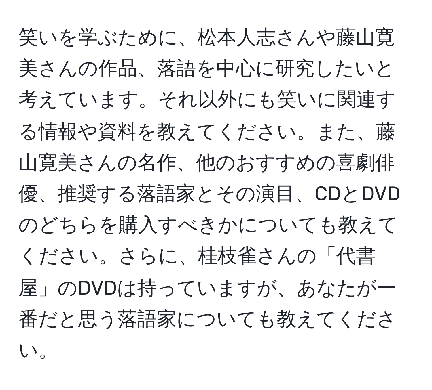 笑いを学ぶために、松本人志さんや藤山寛美さんの作品、落語を中心に研究したいと考えています。それ以外にも笑いに関連する情報や資料を教えてください。また、藤山寛美さんの名作、他のおすすめの喜劇俳優、推奨する落語家とその演目、CDとDVDのどちらを購入すべきかについても教えてください。さらに、桂枝雀さんの「代書屋」のDVDは持っていますが、あなたが一番だと思う落語家についても教えてください。