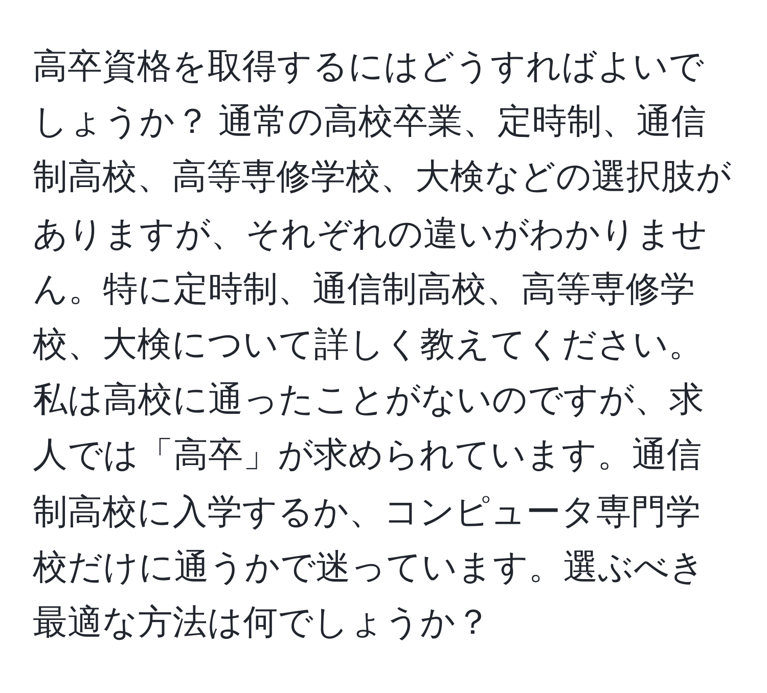 高卒資格を取得するにはどうすればよいでしょうか？ 通常の高校卒業、定時制、通信制高校、高等専修学校、大検などの選択肢がありますが、それぞれの違いがわかりません。特に定時制、通信制高校、高等専修学校、大検について詳しく教えてください。私は高校に通ったことがないのですが、求人では「高卒」が求められています。通信制高校に入学するか、コンピュータ専門学校だけに通うかで迷っています。選ぶべき最適な方法は何でしょうか？