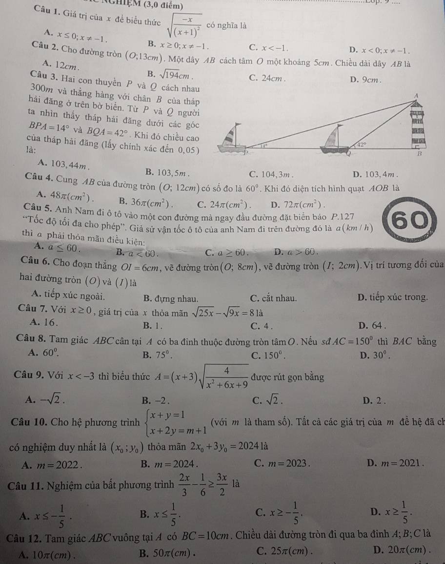 NghệM (3,0 điểm)
Câu 1. Giá trị của x đề biểu thức sqrt(frac -x)(x+1)^2 có nghĩa là
A. x≤ 0;x!= -1. B. x≥ 0;x!= -1. C. x
D. x<0;x!= -1.
Câu 2. Cho đường tròn (O;13cm). Một dây AB cách tâm O một khoảng 5cm. Chiều dài dây AB là
A. 12cm.
B. sqrt(194)cm. C. 24cm . D. 9cm .
Câu 3. Hai con thuyền P và Ω cách nhau
300m và thằng hàng với chân B của tháp
hải đăng ở trên bờ biển. Từ  và Q người
ta nhìn thấy tháp hải đăng dưới các góc
BPA=14° và BQA=42°. Khi đó chiều cao
của tháp hải đãng (lấy chính xác đến 0,05)
là:
A. 103,44m. B. 103,5m .
C. 104,3m . D. 103, 4m .
Câu 4. Cung AB của đường tròn (O;12cm) có số đo là 60°. Khi đó diện tích hình quạt AOB là
A. 48π (cm^2). B. 36π (cm^2). C. 24π (cm^2). D. 72π (cm^2).
Câu 5. Anh Nam đi ô tô vào một con đường mà ngay đầu đường đặt biển báo P.127 60
“Tốc độ tối đa cho phép'. Giả sử vận tốc ô tô của anh Nam đi trên đường đó là α(km / h)
thì  phải thỏa mãn điều kiện: D. a>60.
A. a≤ 60. B. a<60. C. a≥ 60.
Câu 6. Cho đoạn thắng OI=6cm , vẽ đường tròn (O;8cm) , vẽ đường tròn (I;2cm) Vị trí tương đổi của
hai đường tròn (O) và (1) là
A. tiếp xúc ngoài. B. đựng nhau. C. cắt nhau. D. tiếp xúc trong.
Câu 7. Với x≥ 0 , giá trị của x thỏa mãn sqrt(25x)-sqrt(9x)=8 là
A. 16. B. 1 . C. 4 . D. 64 .
Câu 8. Tam giác ABC cân tại A có ba đỉnh thuộc đường tròn tâm O. Nếu sđ AC=150° thì BAC bằng
A. 60^0. B. 75°. C. 150^0. D. 30°.
Câu 9. Với x thì biểu thức A=(x+3)sqrt(frac 4)x^2+6x+9 được rút gọn bằng
A. -sqrt(2). B. −2 . C. sqrt(2). D. 2 .
Câu 10. Cho hệ phương trình beginarrayl x+y=1 x+2y=m+1endarray. (với m là tham số). Tất cả các giá trị của m đề hệ đã ch
có nghiệm duy nhất là (x_0;y_0) thòa mãn 2x_0+3y_0=2024 là
A. m=2022. B. m=2024. C. m=2023. D. m=2021.
Câu 11. Nghiệm của bất phương trình  2x/3 - 1/6 ≥  3x/2  là
C.
D.
A. x≤ - 1/5 . x≤  1/5 . x≥ - 1/5 . x≥  1/5 .
B.
Câu 12. Tam giác ABC vuông tại A có BC=10cm. Chiều dài đường tròn đi qua ba đỉnh A; B; C là
A. 10π (cm).
B. 50π (cm). C. 25π(cm) . D. 20π (cm).