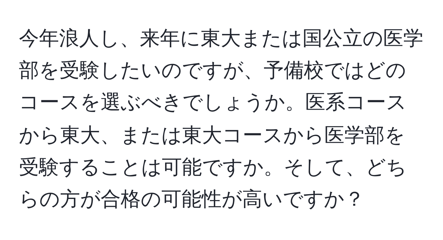 今年浪人し、来年に東大または国公立の医学部を受験したいのですが、予備校ではどのコースを選ぶべきでしょうか。医系コースから東大、または東大コースから医学部を受験することは可能ですか。そして、どちらの方が合格の可能性が高いですか？