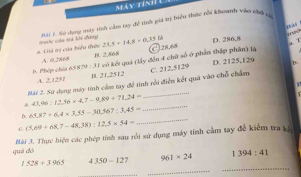 Máy tính C i
Bài 1. Sử dụng máy tính cầm tay đề tính giá trị biểu thức rồi khoanh vào chữ cá
Bài
trướ
trước câu trả lời đúng
a. Giá trị của biểu thức 23.5+14.8* 0.35 là
D. 286,8
a. T
A. 0,2868 B. 2,868 C. 28,68
b. Phép chia 65879:31 có kết quả (lấy đến 4 chữ số ở phần thập phân) là
A. 2,1251 B. 21,2512 C. 212,5129 D. 2125,129
b.
Bài 2. Sử dụng máy tính cầm tay đề tính rồi điền kết quả vào chỗ chấm
13
a. 43,96:12,56* 4, 7-9,89+71, 24=
1
b. 65,87+6, 4* 3,55-30, 567:3,45=
_
c. (5,69+68,7-48,38):12,5* 54=
_
Bài 3. Thực hiện các phép tính sau rồi sử dụng máy tính cầm tay để kiểm tra kết
quả đó
1394:41
1528+3965 4350-127
961* 24
_
_
_