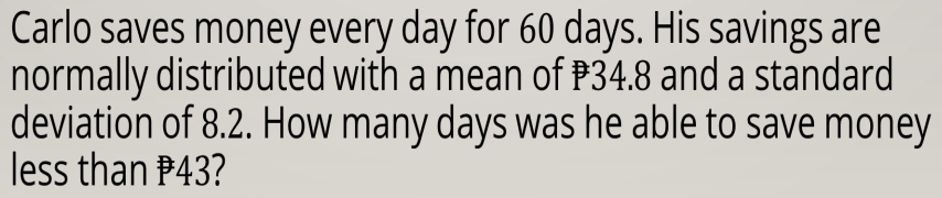 Carlo saves money every day for 60 days. His savings are 
normally distributed with a mean of ₹34.8 and a standard 
deviation of 8.2. How many days was he able to save money 
less than P43?