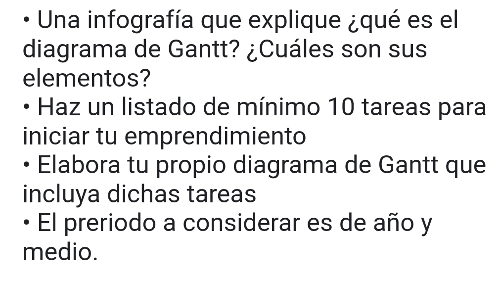 Una infografía que explique ¿qué es el 
diagrama de Gantt? ¿Cuáles son sus 
elementos? 
Haz un listado de mínimo 10 tareas para 
iniciar tu emprendimiento 
Elabora tu propio diagrama de Gantt que 
incluya dichas tareas 
El preriodo a considerar es de año y 
medio.