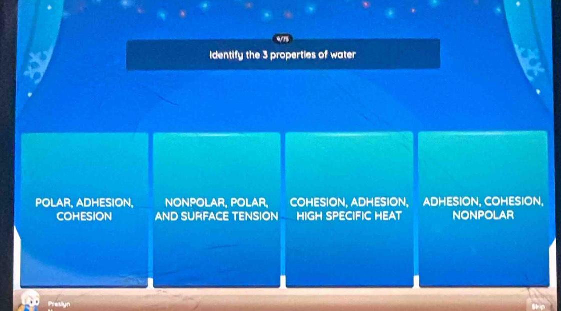 Identify the 3 properties of water
POLAR, ADHESION, NONPOLAR, POLAR, COHESION, ADHESION, ADHESION, COHESION,
COHESION AND SURFACE TENSION HIGH SPECIFIC HEAT NONPOLAR
Preslyn
Skip