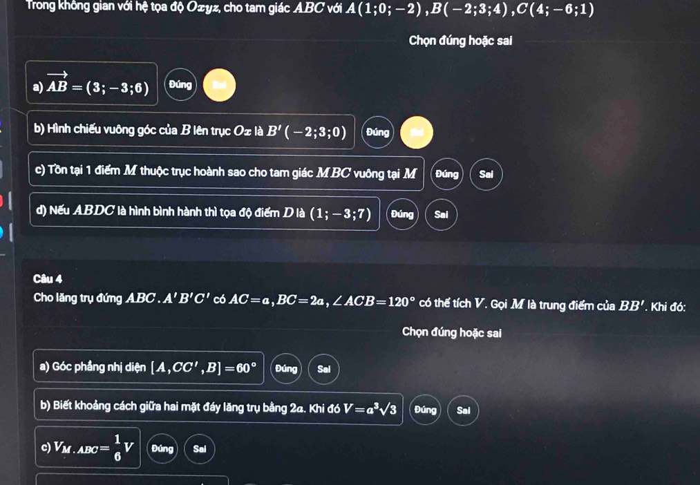 Trong không gian với hệ tọa độ Oæyz, cho tam giác ABC với A(1;0;-2), B(-2;3;4), C(4;-6;1)
Chọn đúng hoặc sai 
a) vector AB=(3;-3;6) Đúng 
b) Hình chiếu vuông góc của B lên trục O± là B'(-2;3;0) Đúng 
c) Tồn tại 1 điểm M thuộc trục hoành sao cho tam giác M BC vuông tại M Đúng Sai 
d) Nếu ABDC là hình bình hành thì tọa độ điểm D là (1;-3;7) Đúng Sai 
Câu 4 
Cho lăng trụ đứng ABC. A'B'C' có AC=a, BC=2a, ∠ ACB=120° có thể tích V. Gọi M là trung điểm của BB'. Khi đó: 
Chọn đúng hoặc sai 
a) Góc phầng nhị diện [A,CC',B]=60° Đúng Sai 
b) Biết khoảng cách giữa hai mặt đáy lăng trụ bằng 24. Khi đó V=a^3sqrt(3) Đúng Sai 
c) V_M.ABC= 1/6 V Đúng Sai