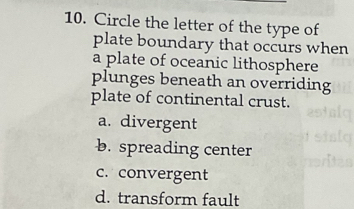 Circle the letter of the type of
plate boundary that occurs when
a plate of oceanic lithosphere
plunges beneath an overriding
plate of continental crust.
a. divergent
b. spreading center
c. convergent
d. transform fault