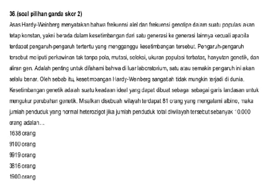 (soal pilihan ganda skor 2)
Asas Hardy-Weinberg menyatakan bahwa frekuensi alel dan frekuensi genotipe da am suatu populas akan
letap konstan, yakni berada dalam kesetimbangan dari satu generasi ke generasi lainnya kecuali apabila
lerdabat pengaruh-pengaruh tertentu yang mengganggu kesetimbangan tersebu:. Pengarüh-pngaruh
lersebut me iputi perkawinan tak tanpa pola, mutasi, seleksi, ukuran populasi terbatas, hanyutan genetik, dan
aliran gen. Adalah penting untuk difahami bahwa di luar labcratorium, satu atau semakin pengaruh ini akan
selalu benar. Oleh sebab itu, keset mbangan Hardy-Wenberg sangat ah tidak mungkin erjadi di dunia.
Kesetimbangan genetik ada ah suatu keadaan ideal yang dapat dibuat sebagaï sebagai garis landasan untuk
mengukur perubahan genetik. Misalkan disebuah wilayah te dapat 81 orang yang mengalami albino, maka
jumiah penduduk yang normal heterozigot jika jumlah penduduk 1otal diwilayah tersebut sebanyak 10.000
oang adalan...
1638 orang
91 00 orang
9919 orang
3816 orang
1900 orang