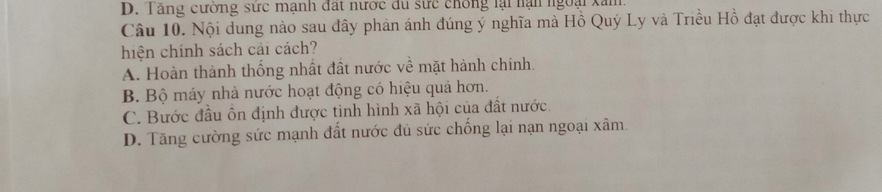 D. Tăng cường sức mạnh đất nước đu sực chống lại nạn ngoại xăm
Câu 10. Nội dung nào sau đây phản ánh đúng ý nghĩa mà Hồ Quý Ly và Triều Hồ đạt được khi thực
hiện chính sách cải cách?
A. Hoàn thành thống nhất đất nước về mặt hành chính.
B. Bộ máy nhà nước hoạt động có hiệu quả hơn.
C. Bước đầu ôn định được tình hình xã hội của đất nước.
D. Tăng cường sức mạnh đất nước đủ sức chống lại nạn ngoại xâm.