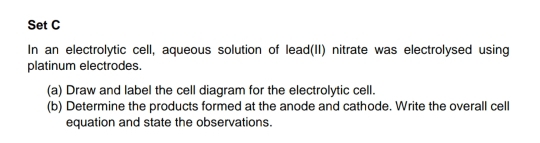 Set C 
In an electrolytic cell, aqueous solution of lead(II) nitrate was electrolysed using 
platinum electrodes. 
(a) Draw and label the cell diagram for the electrolytic cell. 
(b) Determine the products formed at the anode and cathode. Write the overall cell 
equation and state the observations.