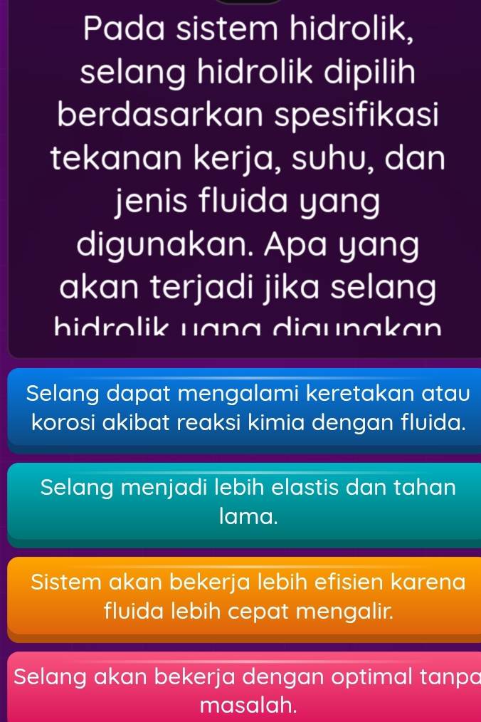 Pada sistem hidrolik,
selang hidrolik dipilih
berdasarkan spesifikasi
tekanan kerja, suhu, dan
jenis fluida yang
digunakan. Apa yang
akan terjadi jika selang
hidrolik uɑng diaunakan
Selang dapat mengalami keretakan atau
korosi akibat reaksi kimia dengan fluida.
Selang menjadi lebih elastis dan tahan
lama.
Sistem akan bekerja lebih efisien karena
fluida lebih cepat mengalir.
Selang akan bekerja dengan optimal tanpo
masalah.