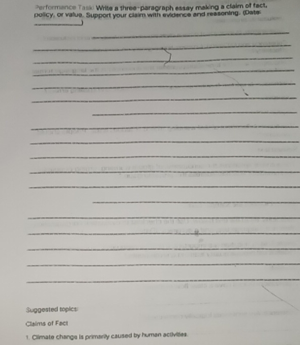 Performance Task Write a three-paragraph essay making a claim of fact. 
policy, or value. Support your claim with evidence and reasoning. (Date 
_J 
_ 
_ 
_ 
_ 
_ 
_ 
_ 
_ 
_ 
_ 
_ 
_ 
_ 
_ 
_ 
_ 
_ 
_ 
Suggested topics: 
Claims of Fact 
1. Climate change is primarily caused by human activities.