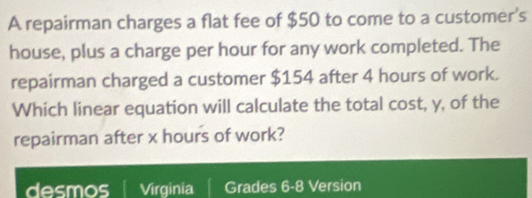 A repairman charges a flat fee of $50 to come to a customer's 
house, plus a charge per hour for any work completed. The 
repairman charged a customer $154 after 4 hours of work. 
Which linear equation will calculate the total cost, y, of the 
repairman after x hours of work? 
desmos Virginia | Grades 6-8 Version